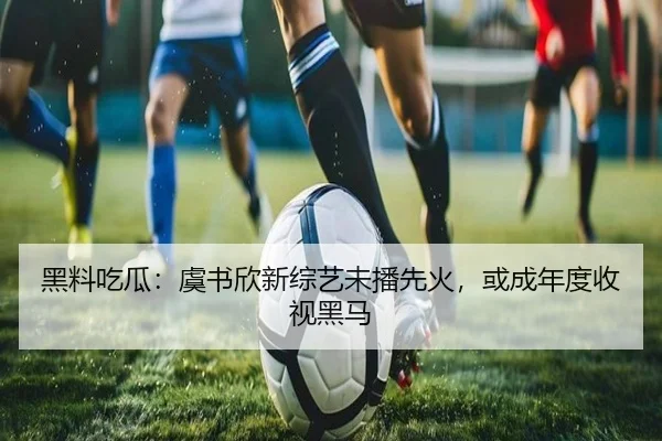 黑料吃瓜：虞书欣新综艺未播先火，或成年度收视黑马